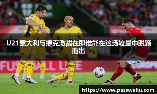 U21意大利与捷克激战在即谁能在这场较量中脱颖而出